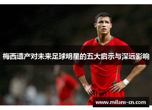 梅西遗产对未来足球明星的五大启示与深远影响
