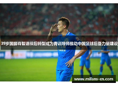 39岁国脚肖智退役后转型成为青训导师推动中国足球后备力量建设