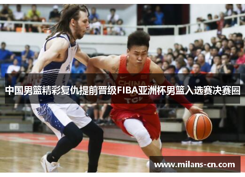 中国男篮精彩复仇提前晋级FIBA亚洲杯男篮入选赛决赛圈