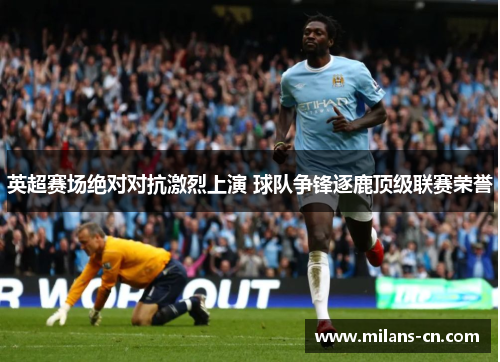 英超赛场绝对对抗激烈上演 球队争锋逐鹿顶级联赛荣誉