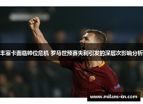 丰塞卡面临帅位危机 罗马世预赛失利引发的深层次影响分析