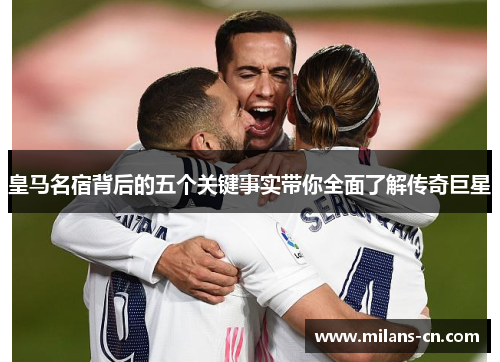皇马名宿背后的五个关键事实带你全面了解传奇巨星